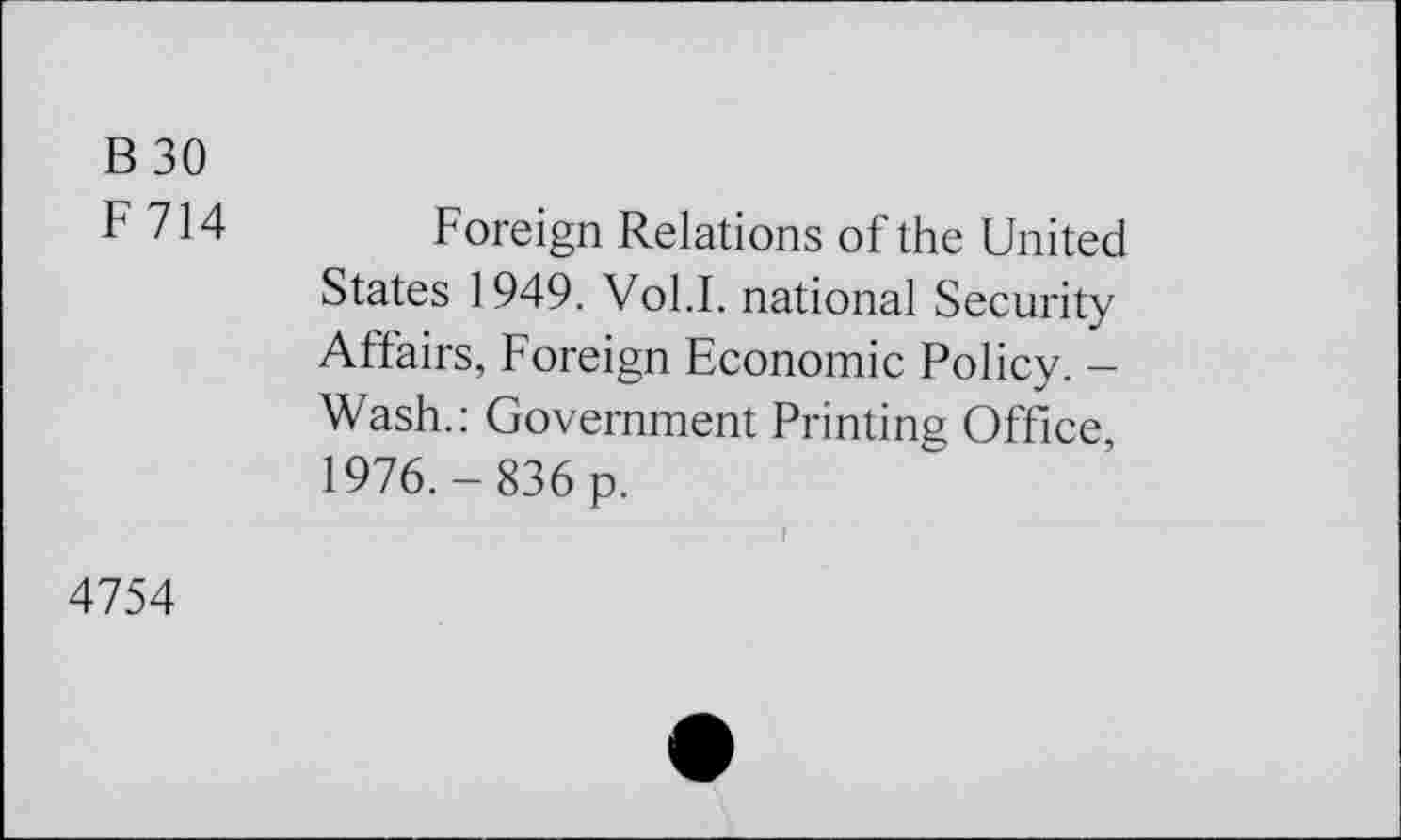 ﻿B 30
F 714 Foreign Relations of the United States 1949. Vol.I. national Security Affairs, Foreign Economie Policy. -Wash.: Government Printing Office 1976.-836 p.
4754